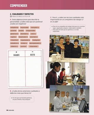 2. CUALIDADES VDEFECTOS
0 P. 168, EJ.1;P.169, EJ. 2; P. 172, EJ.16
A. Estos adjetivos sirven para describir la
personalidad. ¿Cuáles crees que son positivos?
¿Cuáles son negativos?
antipático/a responsable tranquilo/-a
paciente amable irresponsable
generoso/-a divertido/-a raro/-a
egoísta despistado/-a aburrido/-a
impuntual organizado/-a inteligente
simpático/-a tímido/-a desorganizado/-a
abierto/-a puntual impaciente
+ -
CUALIDADES DHECTOS
B. ¿Cuáles de las anteriores cualidades o
defectos crees que tienes tú?
_,/ • Yo creo q~e ~ay bastante gen~roso,
, un poco t1m1do y muy tranqwlo.
108 1ciento ocho
C. Para ti, ¿cuáles son las tres cualidades más
importantes en un compañero de trabajo? ¿Y
en unjefe?
( 
[ • Para mí un compañero de trabajo tiene que ser, en primer i
J lugar, organizado, después, responsable ytambién...

1
º Pues para mí tiene que ser generoso, es lo más
imporranre
 
