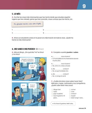 5. LO MÁS
A. Escribe las cosas más interesantes que has hecho desde que estudias español:
lugares que has visitado, gente que has conocido, cosas curiosas que has hecho, etc.
l.
2.
3.
4.
B. Ahora un estudiante anota en la pizarra la información de toda la clase. ¿Quién ha
hecho lo más interesante?
6. iNO SABES ONO PUEDES? OP.111,EJ.13
A. Mira el dibujo. ¿Por qué dice no la chica?
¿Y el chico?
B. Completa usando puedes o sabes.
• ¿ tocar el piano?
º Sí. he estudiado en el conservatorio durante
muchos años
• ¿ tocar el piano?
º No, ahora no, estoy cansada
• ¿
No conducir?
º No, es que he bebido vino
• ¿
No conducir?
º No, no t engo el carn é
C. ¿Cuáles de estas cosas sabes hacer bien?
Márcalo y, luego, cuéntaselo a tus compañeros.
¿Quién sabe hacer más cosas?
dibujar bien
nadar
jugar al ajedrez
tocar la guitarra / el
piano...
cocinar
coser
co nducir
esquiar
bailar t ango/ salsa...
• Yo sé cocar la guitarra, bailar salsa...
ciento once 1111
 