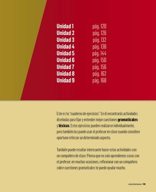 Este es tu cuaderno de ejercicios. En él encontrarás actividades
diseñadas para fijar yentender mejor cuestiones gramaticales
yléxicas. Estos ejercicios pueden realizarse individualmente,
pero también los puede usar el profesor en clase cuando considere
oportuno reforzar un determinado aspecto.
También puede resultar interesante hacer estas actividades con
un compañero de clase. Piensa que no solo aprendemos cosas con
el profesor: en muchas ocasiones, reflexionar con un compañero
sobre cuestiones gramaticales te puede ayudar mucho.
ciento diecinueve 1119
 