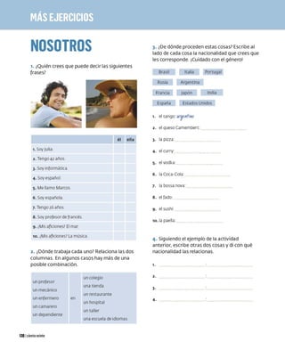 NOSOTROS
1. ¿Quién crees que puede decir las siguientes
frases?
él ella
1. Soy Julia
2 . Tengo 42 años
3. Soy informática
4 . Soy español
5. Me llamo Marcos
6. Soy española
7. Tengo 26 años
8. Soy profesor de francés
9. ¿Misaficiones? El mar
10. ¿
Misaficiones?La música
2. ¿Dónde trabaja cada uno? Relaciona las dos
columnas. En algunos casos hay más de una
posible combinación.
un profesor
un mecánico
un enfermero
un camarero
un dependiente
1201 ciento veinte
en
un colegio
una tienda
un restaurante
un hospital
un taller
una escuela de idiomas
3. ¿De dónde proceden estas cosas? Escribe al
lado de cada cosa la nacionalidad que crees que
les corresponde. ¡Cuidado con el género!
Brasil Italia Portugal
Rusia Argentina
Francia Japón India
España Estados Unidos
2. el queso Camembert:
3. la pizza:
4. el curry:
5. el vodka:
6. laCoca-Cola:
7. la bossa nova:
8. el fado:
9. el sushi:
10. la paella:
4. Siguiendo el ejemplo de la actividad
anterior, escribe otras dos cosas y di con qué
nacionalidad las relacionas.
1 . ••••••••••••••••••••••••• . •••••••••••••••••••••••••
2. .................................................
3. .................................................
4. .................................................
 