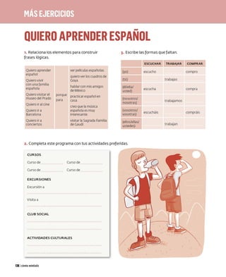 ,.,,
QUIERO APRENDER ESPANOL
1. Relaciona los elementos para construir 3. Escribe las formas que faltan.
frases lógicas.
Quiero aprender ver películas españolas (yo)
español
quiero ver los cuadros de
Quiero vivir Gaya (tú)
con una familia
hablar con mis amigos (él/ella/
española
de México usted)
Quiero visitar el porqu e practicar español en
museo del Prado (nosotros/
para casa
Quiero ir al cine
nosotras)
creo que la música
Quiero ir a española es muy (vosotros/
Barcelona interesante vosotras)
Quiero ir a visitar la Sagrada Familia (ellos/ellas/
conciertos de Gaudí ustedes)
2. Completa est e programa con tus actividades preferidas.
CURSOS
Curso de
Curso de
EXCURSIONES
Excursión a
Visita a
CLUB SOCIAL
Curso de
Curso de
ACTIVIDADES CULTURALES
126 1cientoveintiséis
ESCUCHAR TRABAJAR
escucho
trabajas
escucha
trabajamos
escucháis
trabajan
COMPRAR
compro
compra
co mpráis
 