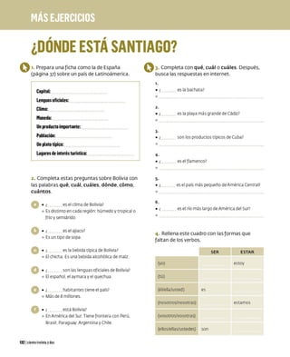 , ,
¿DONDE ESTA SANTIAGO?
O1. Prepara una ficha como la de España
(página 37) sobre un país de Latinoámerica.
Capital:
Lenguas oficiales:
Clima:
Moneda:
Un producto importante:
Población:
Un plato típico:
Lugares de interés turístico:
2. Completa estas preguntas sobre Bolivia con
las palabras qué, cuál, cuáles, dónde, cómo,
cuántos.
es el cl ima de Bolivia?
º Esdistinto en cada región: húmedo y tropical o
frío y semiárido
• ¿ es el ajiaco?
º Es un tipo de sopa
es la bebida típica de Bolivia?
º El chicha Esuna bebida alcohólica de maíz
son las lenguas oficialesde Bolivia?
º El español. el aymara y el quechua
habitantes tiene el país?
º Más de 8 millones
está Bolivia?
º En América del Sur Tiene frontera con Perú.
Brasil. Paraguay, Argentina y Chile
1321 ciento treinta ydos
O3. Completa con qué, cuál o cuáles. Después,
busca las respuestas en internet.
1.
• ¿ es la bachata?
o
2.
• ¿ es la playa más grande de Cádiz?
o
3-
• ¿ son los productos típicos de Cuba?
o
4-
• ¿ es el flamenco?
o
5.
• ¿ es el país más pequeño de América Central?
o
6.
• ¿ esel río más largo de América del Sur?
o
4. Rellena este cuadro con las formas que
faltan de los verbos.
SER ESTAR
(yo) estoy
(tú)
(él/ella/usted) es
(nosotros/nosotras) estamos
(vosotros/vosotras)
(ellos/ellas/ustedes) son
 