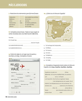 7. Relaciona los elementos para formar frases.
Valparaíso
Mallorca
Lima
Puerto Rico
Barcelona
México
es
está
una ciudad muy turística
en la costa
una isla
En América del Norte
lacapital de Perú
en el Caribe
8. Completa estas frases. Fíjate en que según el
verbo necesitas dar una información diferente.
Yo estoy
En mi paíshay
La ciudad donde vivo está
La ciudad donde vivo es
está en mi país
9. Estás de viaje en un lugar que te gusta y
escribes un blog. Completa el texto.
8 0 0
a 00 00 + .._________.,__~
RELATO:+
SOBRE ,
MI :
VIAJEI [ 1
Aquf todo es ................................................. . Hay ................................
...................... . Hoy estamos en ....................................................... , que
está en ...................................................... . La gente es ........................
............................... . La comida es .................................................... y el
plato más tfpico es .................................................. . Hace ...........
........................................ y el clima es ...................................................... .
Mañana visitamos ....................................................... , que está en
.................................................. , dicen que es muy ..........................................
............ . Además, allf hay ................................................. .
Después vamos a .............................................................................................
1341 ciento treinta ycuatro
10. ¿Cómo es el clima en España?
,. En Santiago deCompostela
2. En Bilbao
3- En Huesca
4- En Soria
5- En Mallorca
6. En Sevilla
7- En Cádiz
11. Completa el siguiente texto sobre el clima en
España con muy, mucho, muchos, muchas.
España es un país co n climas
diferentes En la zona mediterránea. los veranos
son secos, no llueve
y no hace frío En el norte, en general. llueve
y las temperaturas son suaves En el
interior, las temperaturas son más extremas: los
veranos son
llueve
verano hace
fríos En
calurosos y los inviernos
zonas del sur,
poco durante todo el año y en
ca lor
 