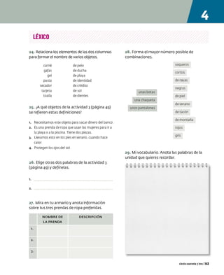 LÉXICO
24. Relaciona los elementos de las dos columnas
para formar el nombre de varios objetos.
carné de pelo
gafas de ducha
gel de playa
pasta de identidad
secador de crédito
tarjeta de sol
toalla de dientes
25. ¿A qué objetos de la actividad 3 (página 49)
se refieren estas definiciones?
1. Necesitamos este objeto para sacar dinero del banco
2. Es una prenda de ropa que usan las mujeres para ir a
la playa o a la piscina Tiene dos piezas
3. Llevamos esto en los pies en verano, cuando hace
calor
4. Protegen los ojos del sol
26. Elige otras dos palabras de la actividad 3
(página 49) y defínelas.
l.
2.
27. Mira en tu armario y anota información
sobre tus tres prendas de ropa preferidas.
l.
2.
3-
NOMBRE DE
LA PRENDA
DESCRIPCIÓN
28. Forma el mayor número posible de
combinaciones.
unas botas
una chaqueta
unos pantalones
vaqueros
cortos
de rayas
negras
de piel
de verano
de tacón
de montaña
rojos
gris
29. Mi vocabulario. Anota las palabras de la
unidad que quieres recordar.
ciento cuarenta ytres 1143
 