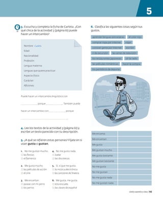 3. Escucha y completa la ficha de Carlota. ¿Con
qué chica de la actividad 3 (página 61) puede
hacer un intercambio?
Nombre: Carlota
Edad:
Nacionalidad:
Profesión:
Lengua materna:
Lenguas que quiere practicar:
Aspecto físico:
Carácter:
Aficiones:
Puede hacer un intercambio lingüístico con
porque . También puede
hacer un intercambio con porque
.
4. Lee los textos de la actividad 3 (página 61) y
escribe un texto parecido con tu descripción.
5. ¿A qué se refieren estas personas? Fíjate en si
usan gusta o gustan.
1. No me gustan mucho.
las fiestas
el flamenco
2. Me gusta mucho.
las películas de acción
el cine
3. Me encantan.
pasear con mi perro
los perros
4. No me gusta nada.
bailar
las discotecas
5. Sí, sí que me gusta.
la música electrónica
lascancionesdeShakira.
6. Me gusta, me gusta.
esta escuela
las clases de español
77
6. Clasifica las siguientes cosas según tus
gustos.
escribir
conocer gente por internet
hacer la compra
las películas románticas
ir de excursión las series de televisión
aprender lenguas extranjeras el color rojo
oír la radio
los restaurantes japoneses
viajar
comprar ropa por internet
los periódicos de deporte
Me encanta
Me encantan
Me gusta
Me gustan mucho
Me gusta bastante
Me gustan bastante
No me gusta
No me gustan
No me gusta nada
No me gustan nada
5
ciento cuarenta y cinco | 145
 
