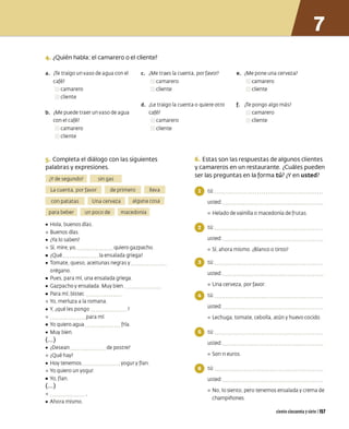 4. ¿Quién habla: el camarero o el cliente?
a. ¿
Te traigo un vaso de agua con el c. ¿Me traes la cuenta, por favor? e. ¿Me pone una cerveza?
café? camarero camarero
camarero cliente cliente
cliente
d. ¿
Le traigo la cuenta o quiere otro f. ¿
Te pongo algo más?
b. ¿Me puede traer un vaso de agua café?
con el café? camarero
camarero cliente
cliente
5. Completa el diálogo con las siguientes
palabras y expresiones.
¿Y de segundo? sin gas
La cuenta. por favor de primero lleva
con patatas Una cerveza alguna cosa
para beber un poco de macedonia
• Hola. buenos días
º Buenos días
• ¿Ya lo saben?
º Sí, mire, yo, quiero gazpacho
• ¿Qué la ensalada griega?
• Tomate. queso, aceitunas negras y
orégano
• Pues, para mí. una ensalada griega
• Gazpacho y ensalada Muy bien
• Para mí. bistec
º Yo. merluza a la romana
• Y. ¿qué les pongo
º para mí
• Yo quiero agua fría
• Muy bien
(... )
• ¿Desean de postre?
º ¿Qué hay?
• Hoy tenemos ••••• .yogury flan
º Yo quiero un yogur
• Yo. flan
(... )
o
• Ahora mismo
camarero
cliente
6. Estas son lasrespuestas de algunos clientes
y camareros en un restaurante. ¿Cuáles pueden
ser las preguntas en la forma tú? ¿Y en usted?
o tú:
usted:
º Helado de vainilla o macedonia de frutas
o tú:
usted:
º Sí. ahora mismo ¿Blanco o tinto?
o tú:
usted:
º Una cerveza, por favor
o tú:
usted:
º Lechuga, tomate, cebolla, atún y huevo cocido
o tú:
usted:
º Son 11 euros.
o tú:
usted:
º No. lo siento. pero tenemos ensalada y crema de
champiñones
cientocincuentaysiete 1157
 
