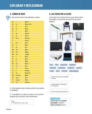 3. iCÓMO SE DICEl
A. Escucha las letras del alfabeto y repite.
04
A a Alberto
be Buenos Aires
ce Cuba
de Diego
e Elena
efe Federico
ge G
arcía
hache Honduras
Ignacio
jota Javier
ca Kenia
ele Luis
eme María
ene Natalia
ene E
spaña
o áscar
pe Pérez
cu Quito
erre Ramón
ese Sara
te Teresa
u Uruguay
uve Venezuela
Walter
equis Álex
Valta
ceta Zaragoza
B. ¿Qué palabras de la tabla anterior son países
o ciudades?
C. Tu profesor va a decir una letra. Si tu nombre
empieza por esa letra, dilo y deletréalo.
,) • Ese.

,.... º jYo! Susan: ese, u, ese, a, ene.
141 catorce
4. LAS COSAS DE LA CLASE
¿Conocéis los nombres de las cosas de la clase?
En parejas, encontrad los nombres de estos
objetos.
tele silla
bolígrafo
proyector
ordenador
papelera
cuaderno pizarra
mesa libro mochila hoja de papel
/ i • ¿Cómo se dice esto en español?
º Pizarra
·-.....
• ¿Qué signinca ordenador?
º ·compute(
_f · ........, ......... ........, •• ,..... _, ..,...
•¿Cómo se pronuncia pizarra?
1
q
;J
:t;IRI]M
(IJ:1lff:1
;I
¿
Cómo se dice esto en español?
¿
Qué signifka ordenador?
¿
Cómo se pronuncia pizarra?
 