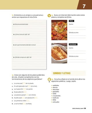 n. Entrevista a un amigo o a una persona y
anota sus respuestas en esta ficha.
IJJ,, Persona entrevist ada :
.,,. ¿Cómo toma el café/ té?
.,,. ¿En qué momento del día lo toma?
IJJ,, ¿Dónde compra el café/ t é?
12. Estos son algunos de los platos preferidos
de Lola. ¿Puedes completarlos con las
terminaciones de los adjetivos que faltan?
,. La carne asad de mi abuela
2. El sushi (pescado crud con arroz)
3. Los huevos frit con j amón
4. El pescadito frit
s. Las pat at as guisad con chorizo
6. El pollo asad con pat at as frit
7. Los pimientos rellen
8. La t arta helad al w hisky
Q 13. Busca en internet información sobre estos
platos y completa las fichas.
CMt·I
Qué es
Dónde se come
,mm@tw
Qué es
Dónde se come
SONIDOS YLETRAS
C,14. Escucha y fíjate en el sonido de la ch en las
84 siguientes palabras. Luego, repite.
• salchicha
• chorizo
• chocolate
• gazpacho
• leche
• a la plancha
• hecho de
• Chile
• anticucho
ciento cincuenta ynueve 1159
 