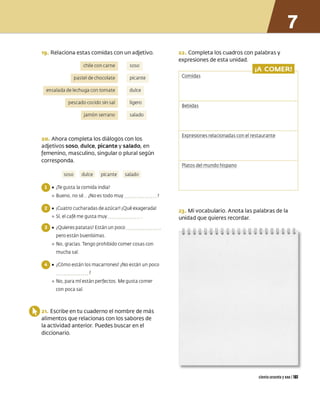 19. Relaciona estas comidas con un adjetivo.
chile con carne soso
pastel de chocolate picante
ensalada de lechuga con tomate dulce
pescado cocido sin sal
jamón serrano
ligero
salado
20. Ahora completa los diálogos con los
adjetivos soso, dulce, picante y salado, en
femenino, masculino, singular o plural según
corresponda.
soso dulce picante salado
O•¿
Te gust a la comida india?
º Bueno. no sé ¿
No es todo muy
O•¡Cuatro cucharadas de azúca r! ¡Qué exagerada!
º Sí, el café me gust a muy
O•¿Quieres patat as? Est án un poco ••••••••••••• .
pero est án buenísimas
º No, gracias Tengo pro hibido comer cosas con
mucha sal
O•¿Có mo est án los macarrones? ¿
No est án un poco
?
º No, para mí est án perfectos Me gust a co mer
con poca sal
O21. Escribe en tu cuaderno el nombre de más
alimentos que relacionas con los sabores de
la actividad anterior. Puedes buscar en el
diccionario.
22. Completa los cuadros con palabras y
expresiones de esta unidad.
¡A COMER!
Com idas
Bebidas
Expresiones relacionadas con el restaurante
Platos del mundo hispano
23. Mi vocabulario. Anota las palabras de la
unidad que quieres recordar.
ciento sesenta yuno 1161
 