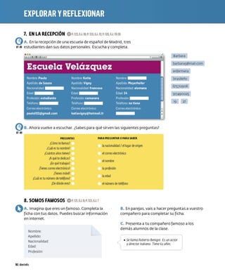 7. EN LA RECEPCIÓN OP.122,EJ.I0;P.12S,EJ.12;P.125,EJ.19-20
e)A. En la recepción de una escuela de español de Madrid, tres
01-09 estudiantes dan sus datos personales. Escucha y completa.
e)B. Ahora vuelve a escuchar. ¿Sabes para qué sirven las siguientes preguntas?
07-09
PREGUNTAS
¿Cómo tellamas?
¡C
uál estu nombre?
¿Cuántosañostienes?
¡Aquétededicas?
¡En quétraba
jas?
¡Tienescorreo electrónico?
¿
Tienesmóvil?
¿Cuál estu número de teléfono?
¿
De dóndeeres?
PARA PREGUNTAR OPARA SABER
lanacionalidad/ el lugarde origen
elcorreo electrónico
el nombre
laprofesión
laedad
el número deteléfono
Barbara
barbara5@mail com
enfermera
brasileño
675312908
913490025
19 27
8. SOMOS FAMOSOS OP.121,EJ.;P.122,EJ.7
OA. Imagina que eres un famoso. Completa la
ficha con tus datos. Puedes buscar información
en internet.
B. En parejas, vais a hacer preguntas a vuestro
compañero para completar su ficha.
Nombre:
Apellido:
Nacionalidad:
Edad:
Profesión:
161 diecíséis
,(
C. Presenta a tu compañero famoso a los
demás alumnos de la clase.
/ • Se llama Roberto Benigni Es un actor
1
ydirector italiano Tiene G2 años
 