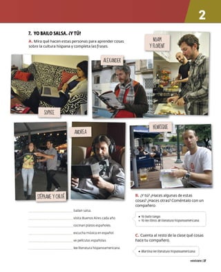 7. YO BAILO SALSA. ¿y TÚ?
A. Mira qué hacen estas personas para aprender cosas
sobre la cultura hispana y completa las frases.
bailan salsa
visita Buenos Aires cada año
cocinan platos españoles
escucha música en español
ve películas españolas
lee literatura hispanoamericana
B. ¿Y tú? ¿Haces algunas de estas
cosas? ¿Haces otras? Coméntalo con un
compañero.
!
) • Yo bailo rango
-, º Yo leo libros de literatura hispanoamericana
l__ _ _ _ _ _ _ _ _ _.
C. Cuenta al resto de la clase qué cosas
hace tu compañero.
(
,·

• Martina lee literatura hispanoamericana
~ - - - - - - - - - - - - ~
veintisiete 127
 