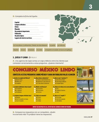 D. Completa la ficha de España.
Capital:
Lenguas oficiales:
Clima:
Moneda:
Un producto importante:
Población:
Un plato típico:
Lugares de interés turístico:
laCosta Brava. LaAlhambra.Toledo. lasIslas Baleares la paella 47millones
Madrid el euro templado el aceite el español.el catalán. elvasco y elgallego
3. JUEGA VGANA 0P.t32,EJ.2
A. Una agencia de viajes sortea un viaje a México entre los clientes que
contesten correctamente a estas preguntas. ¿Quieres intentarlo?
(OIN(URSSO MIÉXD(O LDINDO
CONTESTA AESTASPREGUNTAS SOBREMÉXICO YGANA UN FABULOSOVIAJE ACANCÚN
1. ¿Cuál es la capital de México? 4.¿Hay selvasydesiertos? 7. ¿Qué es unaranchera?
a. BuenosA
ires. a. S
elvas sí,pero desiertosno. a. Una música típica.
b. México,D.F. b. Desiertossí,pero selvasno. b. Una lengua indígena.
c. Acapulco. c. S
í, hayselvasydesiertos. c. Un plato típico.
2.¿Cuántoshalitantestieneelpaís? 5. ¿Dónde está Oaxaca? 8.¿Cómoeselclimaen la costaatlántica?
a. 112 millones. a. En el norte. a. Frío.
b. 57 millones. b. En el centro. b. Tropicalylluvioso.
c. 10 millones. c. En el sur. c. S
eco.
3. ¿Cuántas lenguas oficiales hay? 6. ¿Cuáles la moneda? 9. ¿Qué es eltequila?
a. Ninguna a. El euro. a. Un estado.
b. Dos.El español yel maya. b. El peso. b.Unafiesta popular.
c. Una.El e
spañol. c. El dólar. c. Una bebida.
ENVÍA TUS RESPUESTAS AL APARTADO DE CORREOS 09090 DE MADRID
B. Compara tus respuestas con un compañero. ¿Quién
ha acertado más? Tu profesor tiene las respuestas.
,
..~. _,
treinta ysiete 137
 