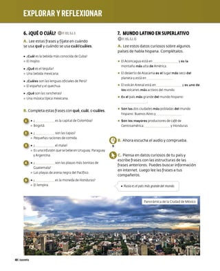 6. iQUÉ oCUÁU 0P.IS2,EJ.S
A. Lee estas frases y f íjate en cuándo
se usa qué y cuándo se usa cuál/cuáles.
• ¿
Cuál es la bebida más co nocida de Cuba?
º El mojito
• ¿
Qué es el tequila?
º Una bebida mexicana
• ¿
Cuáles son las lenguas oficiales de Perú?
º El españoly el quechua
• ¿
Qué son las rancheras?
º Una música típica mexicana
B. Completa estas frases con qué, cuál, o cuáles.
40 1cuarenta
• ¿ es la capital deColombia?
º Bogotá
• ¿ son las tapas?
º Pequeñas raciones de com ida
• ¿ el mate?
º Esuna infusión que se bebe en Uruguay, Paraguay
y Argentina
• ¿ son las playas más bonitas de
Guatemala?
º Las playas de arena negra del Pacífico
• ¿ es la moneda de Honduras?
º El lempira
7. MUNDO LATINO EN SUPERLATIVO
0 P.IS5,EJ.15
A. Lee estos datos curiosos sobre algunos
países de habla hispana. Complétalos.
• El Aconcagua está en y es la
montaña más alta de América
• El desierto deAtacama es el lugar más seco del
planetay está en
• El volcán Arenal está en y es uno de
los volcanes más activos del mundo
• Es el país más grande del mundo hispano:
• Son las dos ciudades más pobladas del mundo
hispano: Buenos Aires y
• Son los mayores producto res de café de
Centroamérica: y Honduras
{!!)B. Ahora escucha el audio y comprueba.
13
OC. Piensa en datos curiosos de tu país y
escribe frases con las estructuras de las
frases anteriores. Puedes buscar información
en internet. Luego lee las frases a tus
compañeros.
• Rusia es el país más grande del mundo.
 