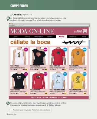 2. CAMISETAS OP.138,EJ.1·3
e)A. Dos amigos quieren comprar camisetas en internet y encuentran esta
22•25 página. Escucha la conversación y señala de qué camisetas hablan.
www.modaonline.dif
cállate la boca
MODELO: CACTUS MODELO:LEIRELOVE MODELO:FURGOAZUL MODELO:SARDINAS
CAMIS
ETABLANCA DE TIRANTES CAMIS
ETA NEGRA DE MANGACORTA CAMIS
ETA ROJA DE MANGACORTA CAMIS
ETA NARANJA DE MANGACORTA
TALLAS: P-M ~ 20€ TALLAS:P-M-G 18€ TALLAS:P-6 ~ 25€ TALLAS: P 29€
MODELO: FANTASMA
CAMIS
ETANEGRADE MANGACORTA
TALLAS: P-M-6 29€
MODELO: FANTASMA
CAMIS
ETA ROJA DE MANGA LARGA
TALLAS
:M-G 30€
MODELO:VACACIONES EN RIJt1A
CAMIS
ETAAZUL DE MANGACORTA
TALLAS: M 15 €
TENDENCIA Y MODA PRIMAVERA - VERANO
Q B. Ahora, elige una camiseta para ti y otra para un compañero de la clase.
Puedes mirar otras camisetas en la página web de Cállate la boca.
: '
-( • Para mí, la roja de manga corra Para Julia, la de tirantes blanca. J:
L ___________________ _
481 cuarenta yocho
MODELO:MOMIASKATER
CAMIS
ETAAMARILLA DE MANGACORTA
TALLAS: P-M-G 29€
 