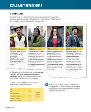 4. TIEMPO LIBRE
A. Una revista de música ha entrevistado a cuatro jóvenes españoles
sobre sus gustos musicales. Subraya en los textos la información con la
que coincides y coméntalo con tus compañeros.
B. Subraya las frases en las que aparece gusta
/ gustan, encanta / encantan e interesa /
interesan. ¿Entiendes la diferencia entre las
dos formas? Coméntalo con tu profesor.
C. Ahora, completa este cuadro con los
pronombres correspondientes.
A mí
gusta/n
encanta/n
interesa/n
A ti te
A él / ella / usted
A nosotros / nosotras nos
A vosotros / vosotras
A ellos / ellas / ustedes les
D. Busca en internet la música de algunos
de los grupos y cantantes mencionados por
los entrevistados. Trae a clase una canción y
explica si te gusta o no.
GUILLERMO. 31 años. Granada
¿Qué tipo de música escuchas
normalmente? De todo,
pero escucho mucho pop
independiente.
¿En inglés? Sí, pero también me
interesa el pop en español.
¿Tus grupos favoritos? Me
encantan Kings of Leon y Los
Planetas.
ANABEL. 30 años. Barcelona
¿Qué tipo de música escuchas
normalmente? Me gustan
muchos tipos de música, pero
últimamente escucho mucha
música electrónica.
¿Dónde escuchas música? En
todas partes, en el coche, en
casa, en el trabajo.
¿Tu cantante o grupo favorito?
James Blake.
MÓNICA. 25 años. Madrid
¿Qué tipo de música escuchas
normalmente? De todo.
Escucho mucho flamenco,
mucha música electrónica
también…
¿Dónde escuchas música? En
casa, pero también me gusta ir
a actuaciones de flamenco.
¿Tu cantante o grupo favorito?
Enrique Morente. También
me gustan mucho Camarón y
Mayte Martín.
SERGIO. 28 años. Sevilla
¿Qué tipo de música escuchas
normalmente? Clásica y jazz,
sobre todo. ¡Me encanta el jazz!
¿Dónde escuchas música?
Escucho mucha música en
casa. A mi novia también
le gusta la música y en casa
tenemos muchísimos discos.
¿Y os gusta el mismo tipo de
música? Más o menos. A mi
novia le gusta mucho la música
soul, a mí me interesan más el
jazz y la música clásica.
EXPLORAR Y REFLEXIONAR
62 | sesenta y dos
 