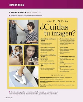 2. iCUIDAS TU IMAGEN? 0P.15D,EJ.2·3;P.155,EJ.22
A. ¿
Crees que cuidas tu imagen?Responde a este test.
~TEST~
¿cuidas
tu imagen?
l. ¿Cuánto tiempo necesitas para
vestirte?
a. Una hora.
b. 20 minutos como mínimo.
c. 5minutos (o menos).
z.¿Vas mucho ala peluquería?
a. Una vez al mes como mínimo.
b.Unas tres ocuatro veces al año.
c. No. casi nunea.
3. ¿Te maquillas ote afeitas todos
los días?
a.Sí. todos los días.
b. No. soloaveces.
c. No me maquillo/ afeito nunea.
4. ¿Te pones perfume todos los
días?
a.Sí.
b.No. soloen ocasiones especiales.
c. No.nunca me pongo perfume.
5. ¿Te miras mucho en el espejo?
a. Sí. cada vez que veo uno ytambién
en los escaparates de las tiendas.
b. No mucho. dos otres veces al día.
c. No. odio los espe
jos.
6. ¿Haces deporte?
a. Sí. voy al gimnasio tres veces ala
semana como mínimo.
b. Sí. los fines de semana.
c. No. nunea.
7. ¿Te pones cremas para la cara o
para el cuerpo?
a. Sí. me pongo varias cremas todos
los días.
b.Sí, aveces.
c. No. no me gusta ponermecremas.
8. ¿Planchas toda la ropa?
a. Sí.
b. No. soloalgunas cosas especiales.
c. No. no plancho nunca.
RESULTADOS
Mayoría de respuestas a: eres una persona presumida. La imagen es muy
importantepara ti ytegusta tenermuy buen aspecto.
Mayoría de respuestas b: tegusta tener un buen aspecto. pero eso para ti no es
lomás importante.
Mayoría de respuestas c: no cuidas demasiado tuimagen.Seguramente es que
no lonecesttas.
B. Cuenta tus respuestas y mira los resultados. Luego, en pequeños grupos
comparad los resultados. ¿Estáis de acuerdo? ¿
Quién es el más presumido?
72 1setenta ydos
 