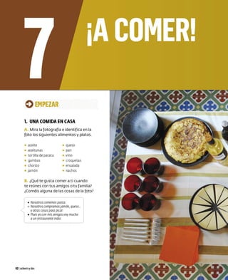 0 EMPEZAR
1. UNA COMIDA EN CASA
A. Mira la fotografía e ident ifica en la
foto los siguientes alimentos y platos.
• aceite • queso
• aceitunas • pan
• torti lla de patata • vino
• gambas • croquetas
• chorizo • ensalada
• jamón • nachos
B. ¿Qué te gusta comer a ti cuando
te reúnes con tus amigos o tu familia?
¿Coméis alguna de las cosas de la foto?
(
• Nosorros comemos pasra.
) o Nosorros compramosjamón, queso...
, yarras cosas para picar.
1 • Pues yo con mis amigos voy mucho
aun resrauranre indio.
82 Iochentaydos
 