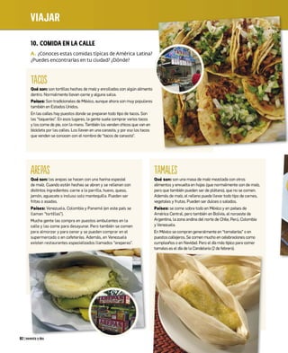 10. COMIDA EN LA CALLE
A. ¿Conoces estas comidas típicas de América Latina?
¿Puedes encontrarlas en tu ciudad? ¿Dónde?
TACOS
Qué son: son tortillas hechas de maíz y enrolladas con algún alimento
dentro. Normalmente llevan carne y alguna salsa.
Países: Son tradicionales de México, aunque ahora son muy populares
también en Estados Unidos.
En las calles hay puestos donde se preparan todo tipo de tacos. Son
las taquerías. En esos lugares, la gente suele comprar varios tacos
y los come de pie, con la mano. También los venden chicos que van en
bicicleta por las calles. Los llevan en una canasta,y por eso los tacos
que venden se conocen con el nombre de tacos de canasta.
ARE~AS
Qué son: las arepas se hacen con una harina especial
de maíz. Cuando están hechas se abren y se rellenan con
distintos ingredientes: carne a la parrilla, huevo, queso,
jamón, aguacate o incluso solo mantequilla. Pueden ser
fritas o asadas.
Países: Venezuela, Colombia y Panamá (en este país se
llaman tortillas).
Mucha gente las compra en puestos ambulantes en la
calle y las come para desayunar. Pero también se comen
para almorzar y para cenar y se pueden comprar en el
supermercado o en cafeterías. Además, en Venezuela
existen restaurantes especializados llamados areperas.
921 noventa ydos
TAMAltS
Qué son: son una masa de maíz mezclada con otros
alimentos y envuelta en hojas (que normalmente son de maíz,
pero que también pueden ser de plátano), que no se comen.
Además de maíz, el relleno puede llevar todo tipo de carnes,
vegetales y frutas. Pueden ser dulces osalados.
Países: se come sobre todo en México y en países de
América Central, pero también en Bolivia, el noroeste de
Argentina, la zona andina del norte de Chile, Perú, Colombia
y Venezuela.
En México se compran generalmente en tamalerías' oen
puestos callejeros.Se comen mucho en celebraciones como
cumpleaños oen Navidad. Pero el día más típico para comer
tamales es el día de la Candelaria (2 de febrero).
1
 