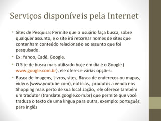 Serviços disponíveis pela Internet
• Sites de Pesquisa: Permite que o usuário faça busca, sobre
  qualquer assunto, e o site irá retornar nomes de sites que
  contenham conteúdo relacionado ao assunto que foi
  pesquisado.
• Ex: Yahoo, Cadê, Google.
• O Site de busca mais utilizado hoje em dia é o Google (
  www.google.com.br), ele oferece várias opções:
• Busca de imagens, Livros, sites, Busca de endereços ou mapas,
  vídeos (www.youtube.com), notícias, produtos a venda nos
  Shopping mais perto de sua localização, ele oferece também
  um tradutor (translate.google.com.br) que permite que você
  traduza o texto de uma língua para outra, exemplo: português
  para inglês.
 