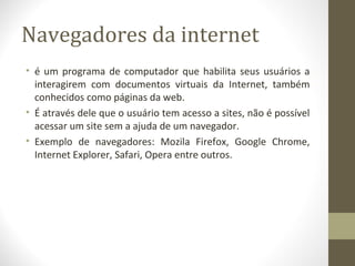 Navegadores da internet
• é um programa de computador que habilita seus usuários a
  interagirem com documentos virtuais da Internet, também
  conhecidos como páginas da web.
• É através dele que o usuário tem acesso a sites, não é possível
  acessar um site sem a ajuda de um navegador.
• Exemplo de navegadores: Mozila Firefox, Google Chrome,
  Internet Explorer, Safari, Opera entre outros.
 