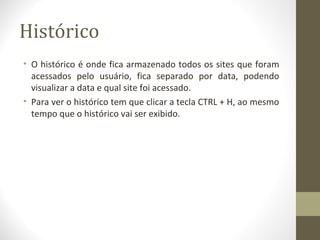 Histórico
• O histórico é onde fica armazenado todos os sites que foram
  acessados pelo usuário, fica separado por data, podendo
  visualizar a data e qual site foi acessado.
• Para ver o histórico tem que clicar a tecla CTRL + H, ao mesmo
  tempo que o histórico vai ser exibido.
 
