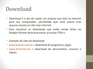 Download
• Download é o ato de copiar um arquivo que está na internet
  para seu computador, permitindo que você acesse este
  arquivo mesmo se não tiver internet.
• Para visualizar os downloads que estão sendo feitos no
  Google Chrome deve pressionar as teclas CTRL+J.

• Exemplo de sites de download:
• www.baixaki.com.br = download de programas, jogos.
• www.4shared.com = download de documentos, musicas e
  videos.
 