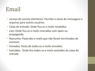 Email
• serviço de correio eletrônico: Permite o envio de mensagens e
  arquivos para outros usuários.
• Caixa de entrada: Onde fica os e-mails recebidos.
• Lixo: Onde fica os e-mails marcados com spam ou
  propaganda.
• Rascunho: Pasta dos e-mails que não foram terminados de
  escrever.
• Enviados: Pasta de todos os e-mails enviados.
• Excluídos: Onde fica todos os e-mails excluídos da caixa de
  entrada
 