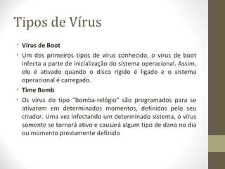 Tipos de Vírus
• Vírus de Boot
• Um dos primeiros tipos de vírus conhecido, o vírus de boot
  infecta a parte de inicialização do sistema operacional. Assim,
  ele é ativado quando o disco rígido é ligado e o sistema
  operacional é carregado.
• Time Bomb
• Os vírus do tipo "bomba-relógio" são programados para se
  ativarem em determinados momentos, definidos pelo seu
  criador. Uma vez infectando um determinado sistema, o vírus
  somente se tornará ativo e causará algum tipo de dano no dia
  ou momento previamente definido
 