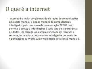 O que é a internet
• Internet é o maior conglomerado de redes de comunicações
  em escala mundial e dispõe milhões de computadores
  interligados pelo protocolo de comunicação TCP/IP que
  permite o acesso a informações e todo tipo de transferência
  de dados. Ela carrega uma ampla variedade de recursos e
  serviços, incluindo os documentos interligados por meio de
  hiperligações da World Wide Web (Rede de Alcance Mundial).
 