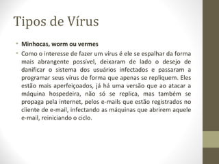 Tipos de Vírus
• Minhocas, worm ou vermes
• Como o interesse de fazer um vírus é ele se espalhar da forma
  mais abrangente possível, deixaram de lado o desejo de
  danificar o sistema dos usuários infectados e passaram a
  programar seus vírus de forma que apenas se repliquem. Eles
  estão mais aperfeiçoados, já há uma versão que ao atacar a
  máquina hospedeira, não só se replica, mas também se
  propaga pela internet, pelos e-mails que estão registrados no
  cliente de e-mail, infectando as máquinas que abrirem aquele
  e-mail, reiniciando o ciclo.
 