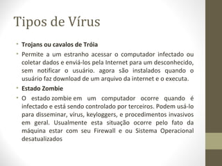 Tipos de Vírus
• Trojans ou cavalos de Tróia
• Permite a um estranho acessar o computador infectado ou
  coletar dados e enviá-los pela Internet para um desconhecido,
  sem notificar o usuário. agora são instalados quando o
  usuário faz download de um arquivo da internet e o executa.
• Estado Zombie
• O estado zombie em um computador ocorre quando é
  infectado e está sendo controlado por terceiros. Podem usá-lo
  para disseminar, vírus, keyloggers, e procedimentos invasivos
  em geral. Usualmente esta situação ocorre pelo fato da
  máquina estar com seu Firewall e ou Sistema Operacional
  desatualizados
 