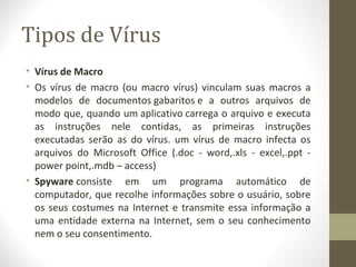 Tipos de Vírus
• Vírus de Macro
• Os vírus de macro (ou macro vírus) vinculam suas macros a
  modelos de documentos gabaritos e a outros arquivos de
  modo que, quando um aplicativo carrega o arquivo e executa
  as instruções nele contidas, as primeiras instruções
  executadas serão as do vírus. um vírus de macro infecta os
  arquivos do Microsoft Office (.doc - word,.xls - excel,.ppt -
  power point,.mdb – access)
• Spyware consiste em um programa automático de
  computador, que recolhe informações sobre o usuário, sobre
  os seus costumes na Internet e transmite essa informação a
  uma entidade externa na Internet, sem o seu conhecimento
  nem o seu consentimento.
 