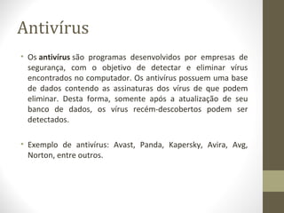 Antivírus
• Os antivírus são programas desenvolvidos por empresas de
  segurança, com o objetivo de detectar e eliminar vírus
  encontrados no computador. Os antivírus possuem uma base
  de dados contendo as assinaturas dos vírus de que podem
  eliminar. Desta forma, somente após a atualização de seu
  banco de dados, os vírus recém-descobertos podem ser
  detectados.

• Exemplo de antivírus: Avast, Panda, Kapersky, Avira, Avg,
  Norton, entre outros.
 