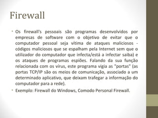 Firewall
• Os firewall's pessoais são programas desenvolvidos por
  empresas de software com o objetivo de evitar que o
  computador pessoal seja vítima de ataques maliciosos -
  códigos maliciosos que se espalham pela Internet sem que o
  utilizador do computador que infecta/está a infectar saiba) e
  os ataques de programas espiões. Falando da sua função
  relacionada com os vírus, este programa vigia as "portas" (as
  portas TCP/IP são os meios de comunicação, associado a um
  determinado aplicativo, que deixam trafegar a informação do
  computador para a rede).
• Exemplo: Firewall do Windows, Comodo Personal Firewall.
 