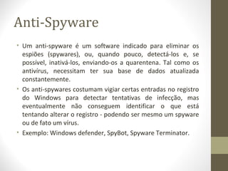 Anti-Spyware
• Um anti-spyware é um software indicado para eliminar os
  espiões (spywares), ou, quando pouco, detectá-los e, se
  possível, inativá-los, enviando-os a quarentena. Tal como os
  antivírus, necessitam ter sua base de dados atualizada
  constantemente.
• Os anti-spywares costumam vigiar certas entradas no registro
  do Windows para detectar tentativas de infecção, mas
  eventualmente não conseguem identificar o que está
  tentando alterar o registro - podendo ser mesmo um spyware
  ou de fato um vírus.
• Exemplo: Windows defender, SpyBot, Spyware Terminator.
 