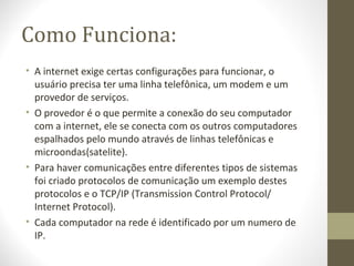 Como Funciona:
• A internet exige certas configurações para funcionar, o
  usuário precisa ter uma linha telefônica, um modem e um
  provedor de serviços.
• O provedor é o que permite a conexão do seu computador
  com a internet, ele se conecta com os outros computadores
  espalhados pelo mundo através de linhas telefônicas e
  microondas(satelite).
• Para haver comunicações entre diferentes tipos de sistemas
  foi criado protocolos de comunicação um exemplo destes
  protocolos e o TCP/IP (Transmission Control Protocol/
  Internet Protocol).
• Cada computador na rede é identificado por um numero de
  IP.
 