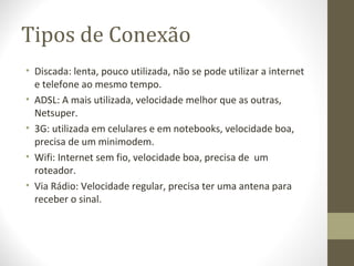 Tipos de Conexão
• Discada: lenta, pouco utilizada, não se pode utilizar a internet
  e telefone ao mesmo tempo.
• ADSL: A mais utilizada, velocidade melhor que as outras,
  Netsuper.
• 3G: utilizada em celulares e em notebooks, velocidade boa,
  precisa de um minimodem.
• Wifi: Internet sem fio, velocidade boa, precisa de um
  roteador.
• Via Rádio: Velocidade regular, precisa ter uma antena para
  receber o sinal.
 