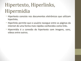 Hipertexto, Hiperlinks,
Hipermidia
• Hipertexto consiste nos documentos eletrônicos que utilizam
  hiperlinks.
• Hiperlinks permite que o usuário navegue entre as páginas da
  internet de uma forma mais rápidas conhecidos como links.
• Hipermídia é a conexão do hipertexto com imagens, sons,
  vídeos entre outros.
 