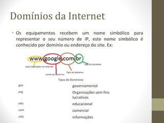 Domínios da Internet
• Os equipamentos recebem um nome simbólico para
  representar o seu número de IP, este nome simbólico é
  conhecido por domínio ou endereço do site. Ex:




                   Tipos de Domminio
  .gov                      governamental
  .org                      Organizações sem fins
                            lucrativos
  .edu                      educacional
  .com                      comercial
  .info                     informações
 