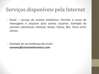 Serviços disponíveis pela Internet
• Email – serviço de correio eletrônico: Permite o envio de
  mensagens e arquivos para outros usuários: Exemplo de
  correios eletrônicos Hotmail, Gmail, Yahoo, Bol, Terra entre
  outros.



• Exemplo de um endereço de email:
  senome@correioeletronico.com
 