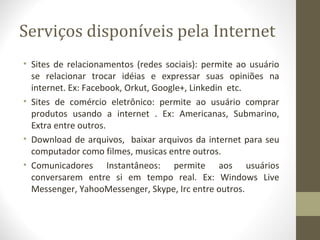 Serviços disponíveis pela Internet
• Sites de relacionamentos (redes sociais): permite ao usuário
  se relacionar trocar idéias e expressar suas opiniões na
  internet. Ex: Facebook, Orkut, Google+, Linkedin etc.
• Sites de comércio eletrônico: permite ao usuário comprar
  produtos usando a internet . Ex: Americanas, Submarino,
  Extra entre outros.
• Download de arquivos, baixar arquivos da internet para seu
  computador como filmes, musicas entre outros.
• Comunicadores Instantâneos: permite aos usuários
  conversarem entre si em tempo real. Ex: Windows Live
  Messenger, YahooMessenger, Skype, Irc entre outros.
 