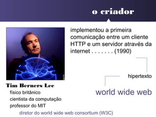 o criador
Tim Berners Lee
físico britânico
cientista da computação
professor do MIT
implementou a primeira
comunicação entre um cliente
HTTP e um servidor através da
internet . . . . . . . (1990)
hipertexto
world wide web
diretor do world wide web consortium (W3C)
 