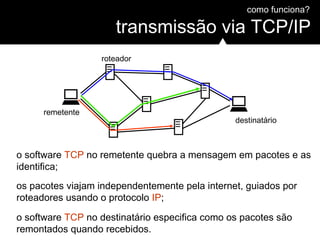 como funciona?
transmissão via TCP/IP
roteador
remetente
destinatário
o software TCP no remetente quebra a mensagem em pacotes e as
identifica;
os pacotes viajam independentemente pela internet, guiados por
roteadores usando o protocolo IP;
o software TCP no destinatário especifica como os pacotes são
remontados quando recebidos.
 