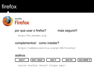 firefox
http://br.mozdev.org
complementos! como instalar?
atalhos
por que usar o firefox? mais seguro!!!
https://addons.mozilla.org/pt-BR/firefox/
Ctrl FCtrl F Ctrl “click”Ctrl “click” Ctrl F4Ctrl F4Ctrl TCtrl T Ctrl Shift TCtrl Shift T
outros atalhos úteis? Clique aqui!
 
