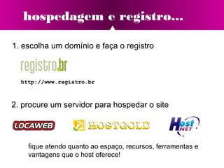 hospedagem e registro...
http://www.registro.br
1. escolha um domínio e faça o registro
2. procure um servidor para hospedar o site
fique atendo quanto ao espaço, recursos, ferramentas e
vantagens que o host oferece!
 