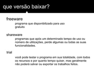 que versão baixar?
freeware
shareware
trial
programa que disponibilizado para uso
gratuito
programas que após um determinado tempo de uso ou
número de utilizações, perde algumas ou todas as suas
funcionalidades.
você pode testar o programa em sua totalidade, com todos
os recursos e por quanto tempo quiser, mas geralmente
não poderá salvar ou exportar os trabalhos feitos.
 