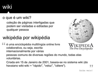 wiki
wikipédia por wikipédia
coleção de páginas interligadas que
podem ser visitadas e editadas por
qualquer pessoa
é uma enciclopédia multilíngüe online livre
colaborativa, ou seja, escrita
internacionalmente por várias
Criada em 15 de Janeiro de 2001, baseia-se no sistema wiki (do
havaiano wiki-wiki = "rápido", "veloz", "célere").
”
“
pessoas comuns de diversas regiões do mundo, todas elas
voluntárias.
o que é um wiki?
Saiba mais!
 