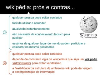 wikipédia: prós e contras...
qualquer pessoa pode editar conteúdo
fácil de utilizar e aprender
atualizado instantaneamente
não necessita de conhecimento técnico para
publicar
usuários de qualquer lugar do mundo podem participar e
colaborar no mesmo documento
qualquer pessoa pode editar conteúdo
depende da constante vigia do wikipedista que seja um Wikipedia
:Administrador para evitar vandalismo
a flexibilidade da estrutura de ambientes wiki pode dar origem
a desorganização de informação


 