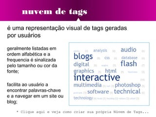 nuvem de tags
é uma representação visual de tags geradas
por usuários
facilita ao usuário a
encontrar palavras-chave
e a navegar em um site ou
blog;
geralmente listadas em
ordem alfabética e a
frequencia é sinalizada
pelo tamanho ou cor da
fonte;
* Clique aqui e veja como criar sua própria Núvem de Tags...
 