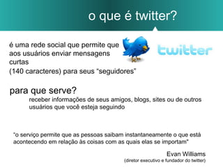 o que é twitter?
é uma rede social que permite que
aos usuários enviar mensagens
curtas
receber informações de seus amigos, blogs, sites ou de outros
usuários que você esteja seguindo
para que serve?
(140 caracteres) para seus “seguidores”
“o serviço permite que as pessoas saibam instantaneamente o que está
acontecendo em relação às coisas com as quais elas se importam"
Evan Williams
(diretor executivo e fundador do twitter)
 